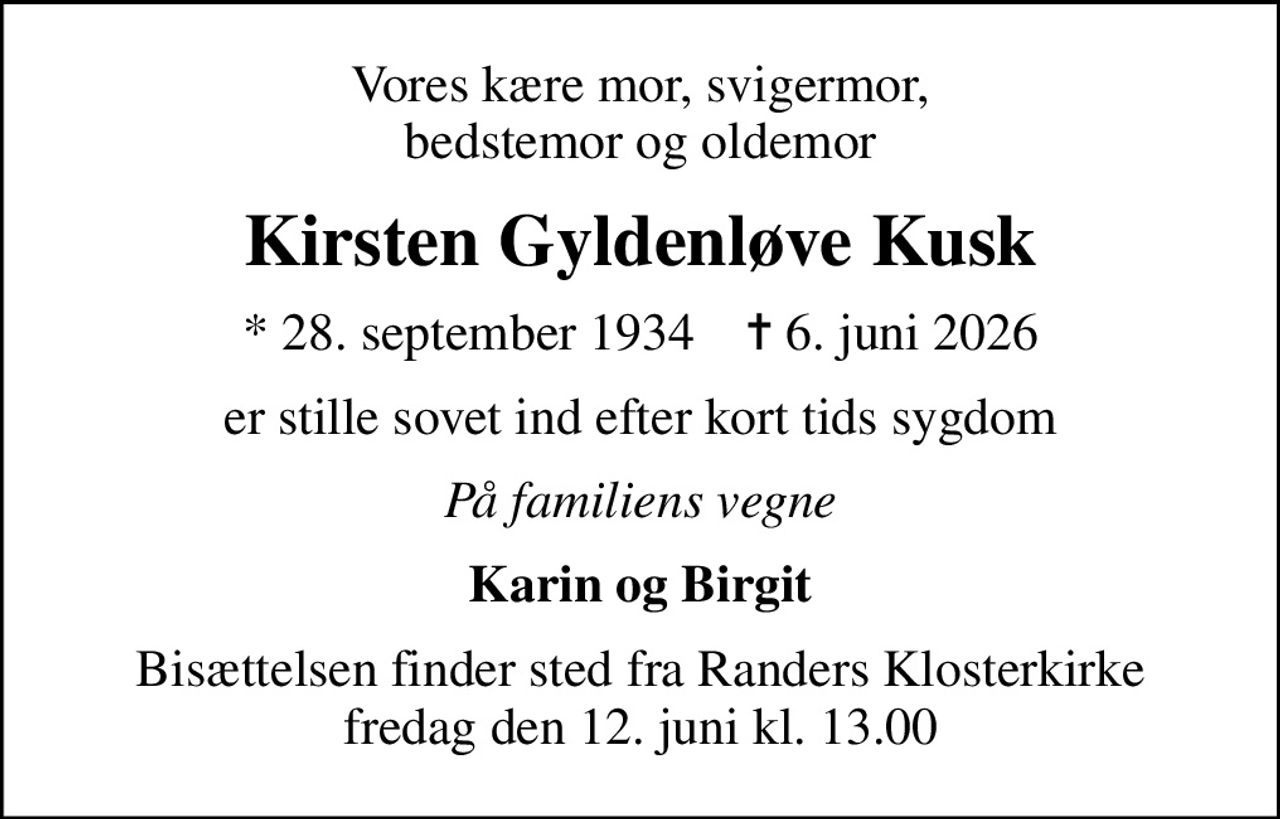 Vores kære mor, svigermor, bedstemor og oldemor
Kirsten Gyldenløve Kusk
* 28. september 1934    ✝ 6. juni 2026
er stille sovet ind efter kort tids sygdom
På familiens vegne
Karin og Birgit
Bisættelsen finder sted fra Randers Klosterkirke  fredag den 12. juni kl. 13.00
