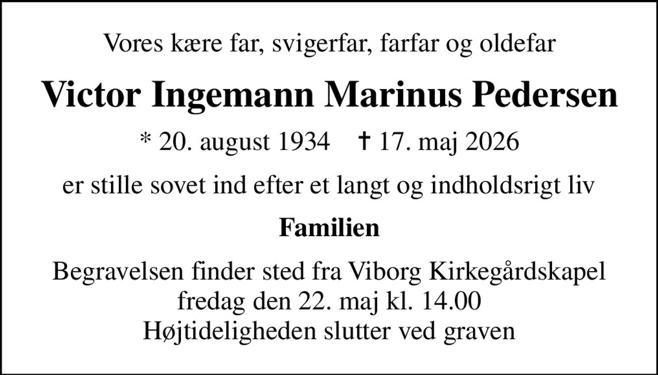 Vores kære far, svigerfar, farfar og oldefar
Victor Ingemann Marinus Pedersen
* 20. august 1934    ✝ 17. maj 2026
er stille sovet ind efter et langt og indholdsrigt liv
Familien
Begravelsen finder sted fra Viborg Kirkegårdskapel  fredag den 22. maj kl. 14.00  Højtideligheden slutter ved graven