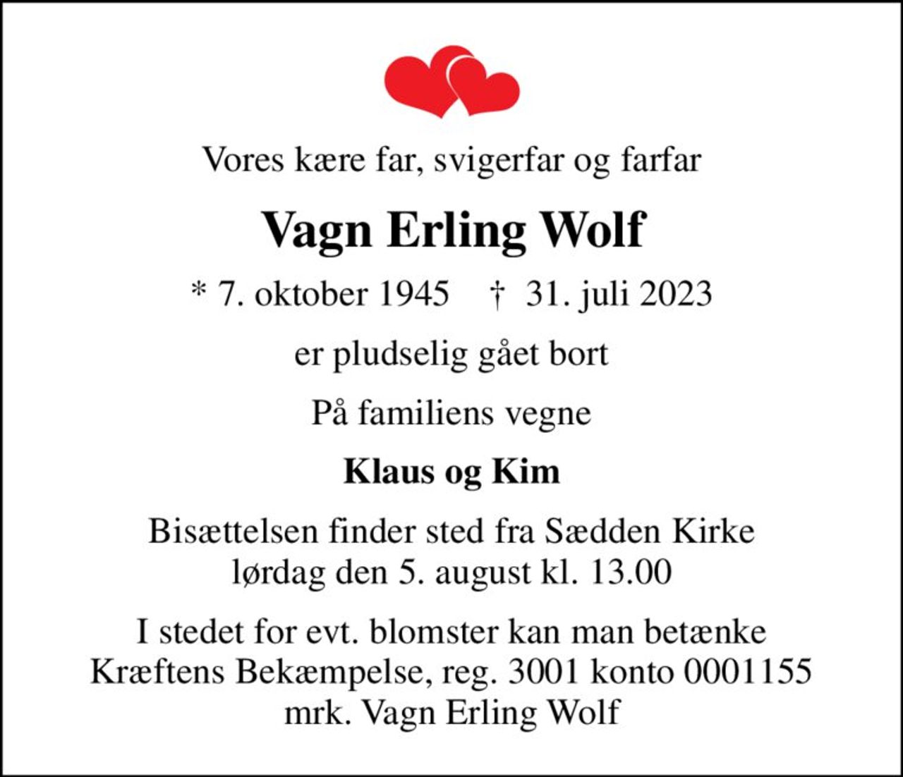 Vores kære far, svigerfar og farfar
Vagn Erling Wolf
* 7. oktober 1945    ✝ 31. juli 2023
er pludselig gået bort
På familiens vegne
Klaus og Kim
Bisættelsen finder sted fra Sædden Kirke  lørdag den 5. august kl. 13.00 
I stedet for evt. blomster kan man betænke
					Kræftens Bekæmpelse reg.3001konto0001155mrk. Vagn Erling
					Wolf