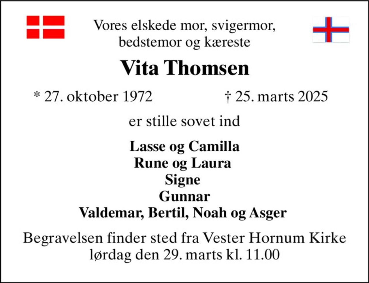 Vores elskede mor, svigermor, bedstemor og kæreste 
Vita Thomsen​ 
*​ 27. oktober 1972 
†​ 25. marts 2025​ 
er stille sovet ind 
Lasse og Camilla Rune og Laura  Signe  Gunnar Valdemar, Bertil, Noah og Asger  
Begravelsen​ finder sted fra Vester Hornum Kirke​ lørdag den 29. marts​ kl. 11.00