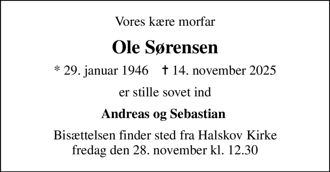Vores kære morfar
Ole Sørensen
* 29. januar 1946    ✝ 14. november 2025
er stille sovet ind
Andreas og Sebastian 
Bisættelsen finder sted fra Halskov Kirke  fredag den 28. november kl. 12.30