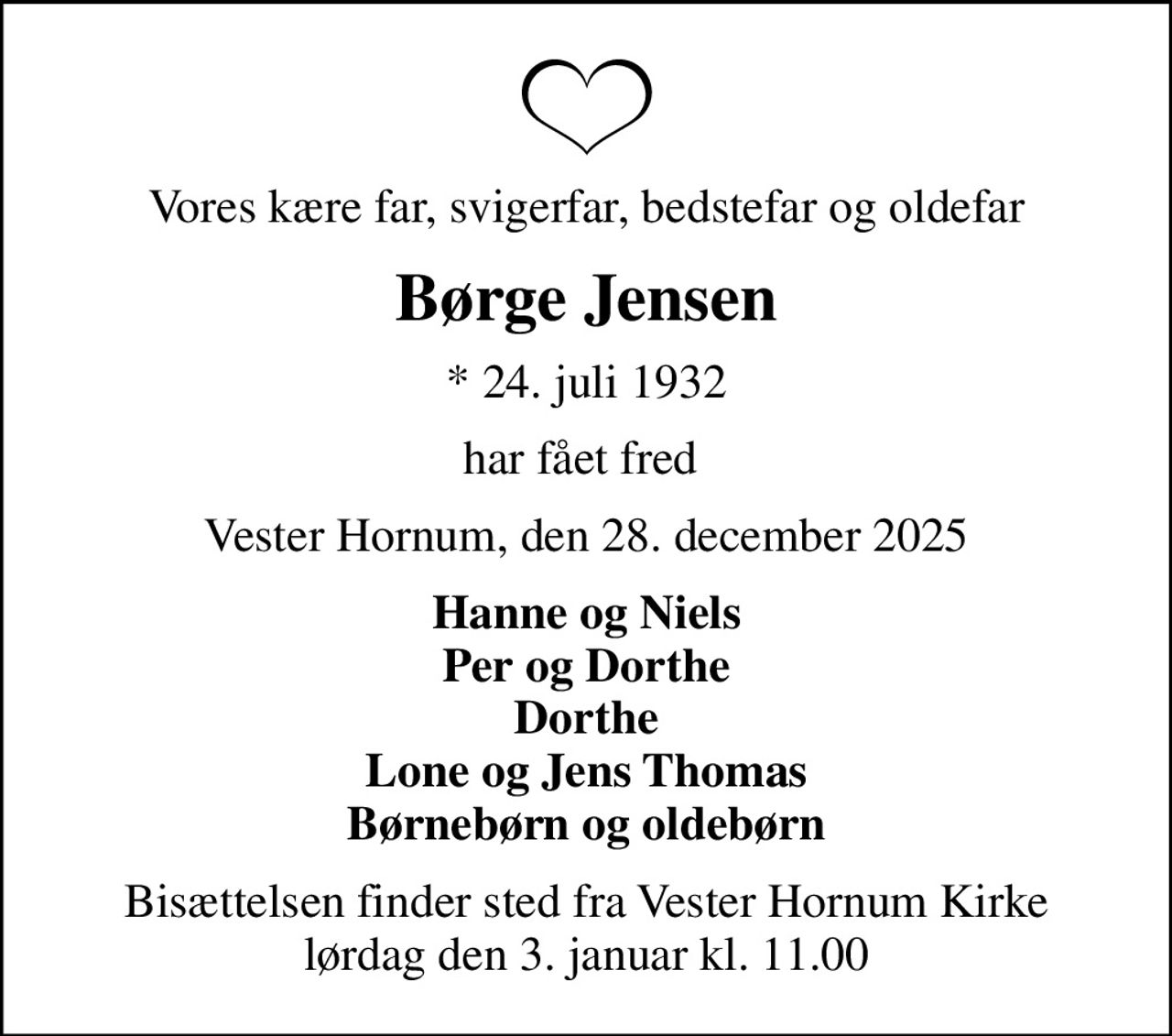 Vores kære far, svigerfar, bedstefar og oldefar
Børge Jensen
* 24. juli 1932
har fået fred 
Vester Hornum, den 28. december 2025
Hanne og Niels Per og Dorthe Dorthe Lone og Jens Thomas Børnebørn og oldebørn
Bisættelsen finder sted fra Vester Hornum Kirke  lørdag den 3. januar kl. 11.00