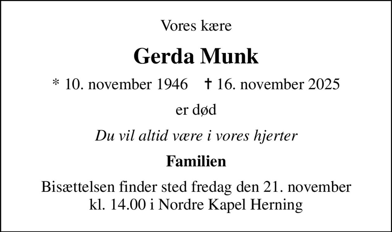 Vores kære
Gerda Munk
* 10. november 1946    ✝ 16. november 2025
er død
Du vil altid være i vores hjerter
Familien
Bisættelsen finder sted fredag den 21. november kl. 14.00 i Nordre Kapel Herning