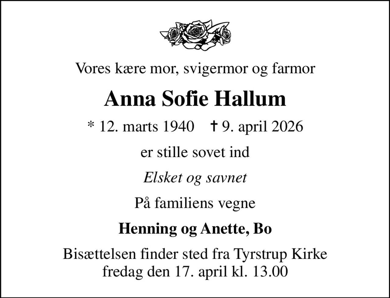 Vores kære mor, svigermor og farmor
Anna Sofie Hallum
* 12. marts 1940    ✝ 9. april 2026
er stille sovet ind
Elsket og savnet
På familiens vegne
Henning og Anette, Bo
Bisættelsen finder sted fra Tyrstrup Kirke  fredag den 17. april kl. 13.00