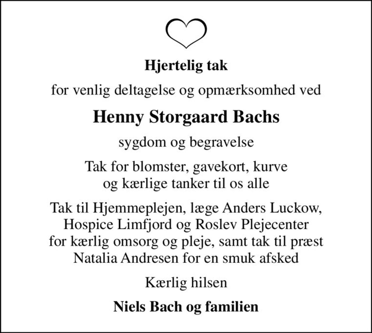 Hjertelig tak
for venlig deltagelse og opmærksomhed ved
Henny Storgaard Bachs
sygdom og begravelse
Tak for blomster, gavekort, kurve og kærlige tanker til os alle
Tak til Hjemmeplejen, læge Anders Luckow, Hospice Limfjord og Roslev Plejecenter for kærlig omsorg og pleje, samt tak til præst Natalia Andresen for en smuk afsked
Kærlig hilsen
Niels Bach og familien
