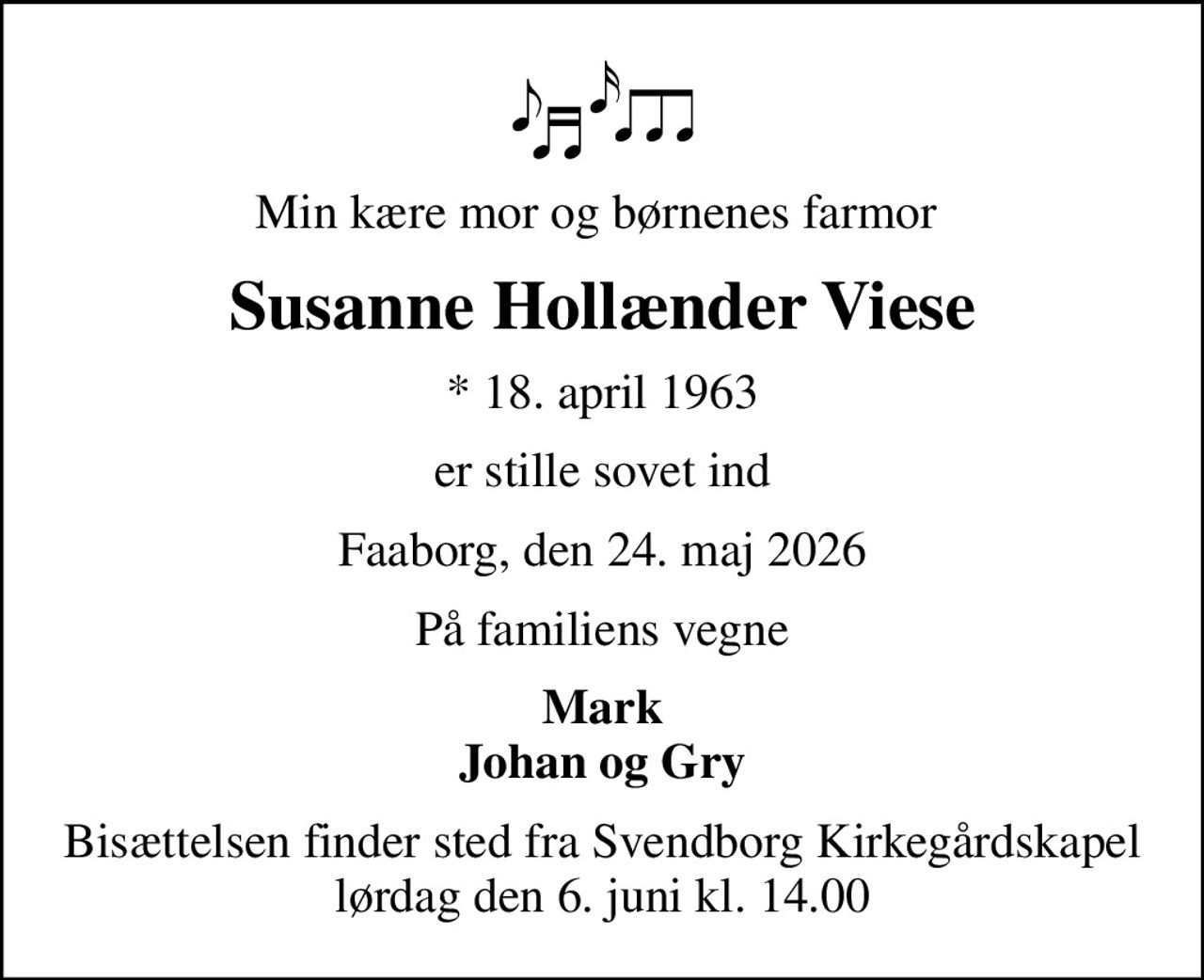 Min kære mor og børnenes farmor 
Susanne Hollænder Viese
* 18. april 1963
er stille sovet ind
Faaborg, den 24. maj 2026
På familiens vegne
Mark Johan og Gry
Bisættelsen finder sted fra Svendborg Kirkegårdskapel  lørdag den 6. juni kl. 14.00