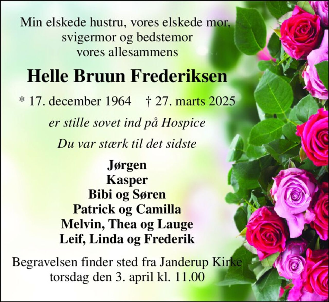 Min elskede hustru, vores elskede mor,  svigermor og bedstemor vores allesammens 
Helle Bruun Frederiksen 
*​ 17. december 1964​    †​ 27. marts 2025 
er stille sovet ind på Hospice 
Du var stærk til det sidste 
Jørgen Kasper Bibi og Søren Patrick og Camilla Melvin, Thea og Lauge Leif, Linda og Frederik 
Begravelsen​ finder sted fra Janderup Kirke​ torsdag den 3. april​ kl. 11.00