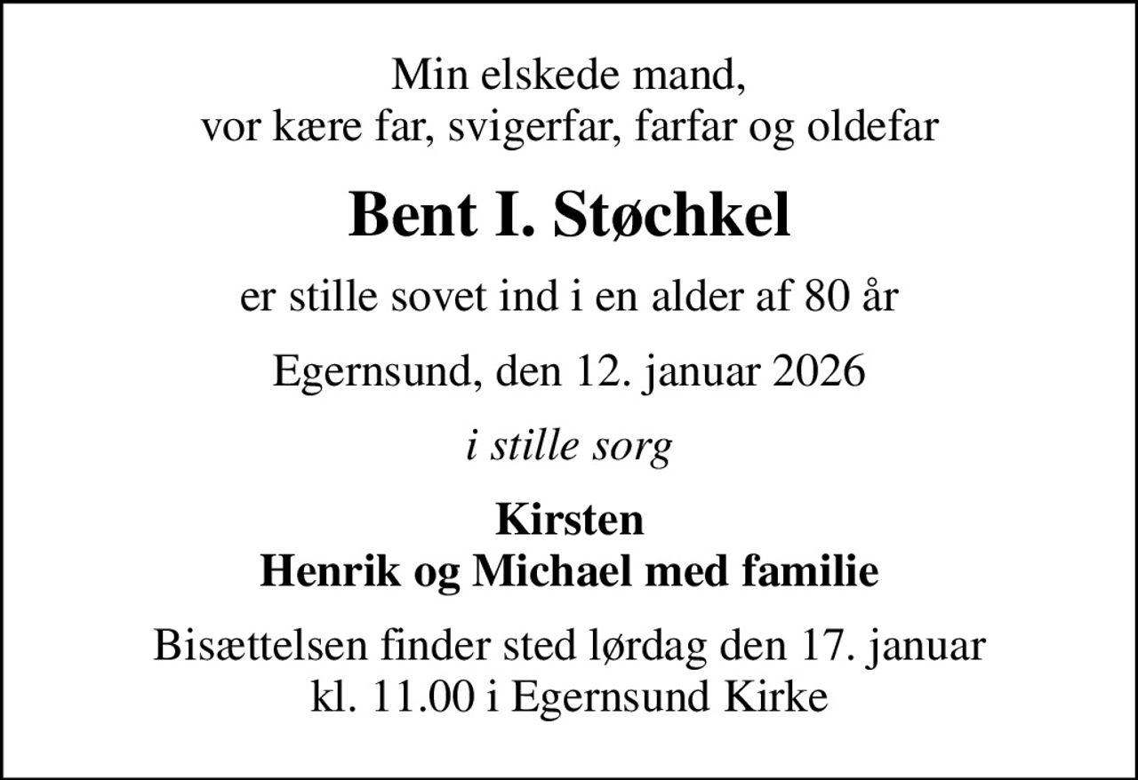 Min elskede mand, vor kære far, svigerfar, farfar og oldefar
Bent I. Støchkel
er stille sovet ind i en alder af 80 år
Egernsund, den 12. januar 2026
i stille sorg
Kirsten Henrik og Michael med familie
Bisættelsen finder sted lørdag den 17. januar kl. 11.00 i Egernsund Kirke