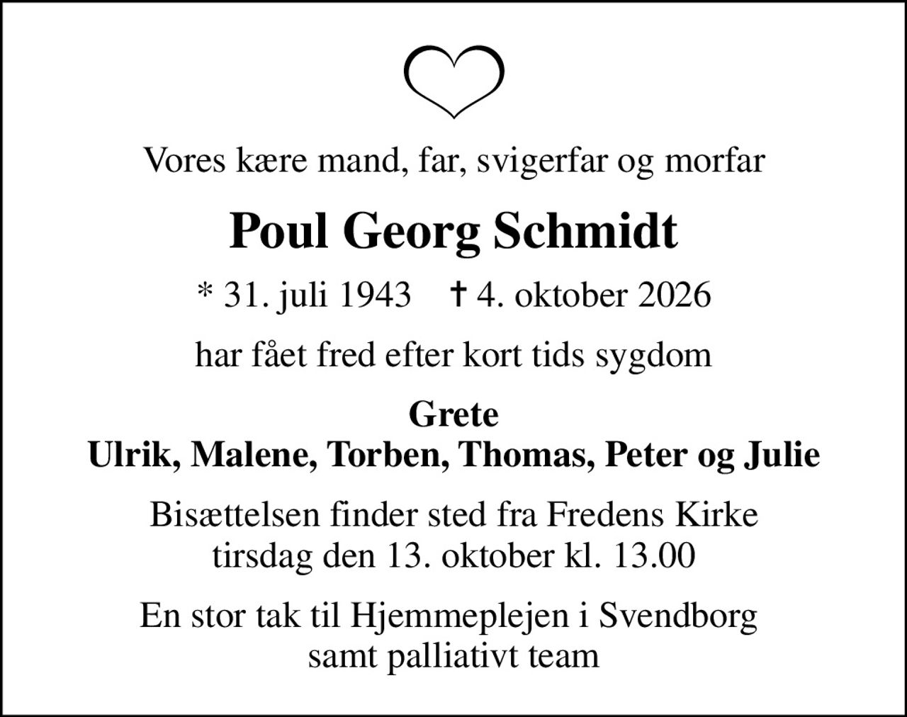 Vores kære mand, far, svigerfar og morfar
Poul Georg Schmidt
* 31. juli 1943    ✝ 4. oktober 2026
har fået fred efter kort tids sygdom
Grete Ulrik, Malene, Torben, Thomas, Peter og Julie
Bisættelsen finder sted fra Fredens Kirke  tirsdag den 13. oktober kl. 13.00 
En stor tak til Hjemmeplejen i Svendborg  samt palliativt team