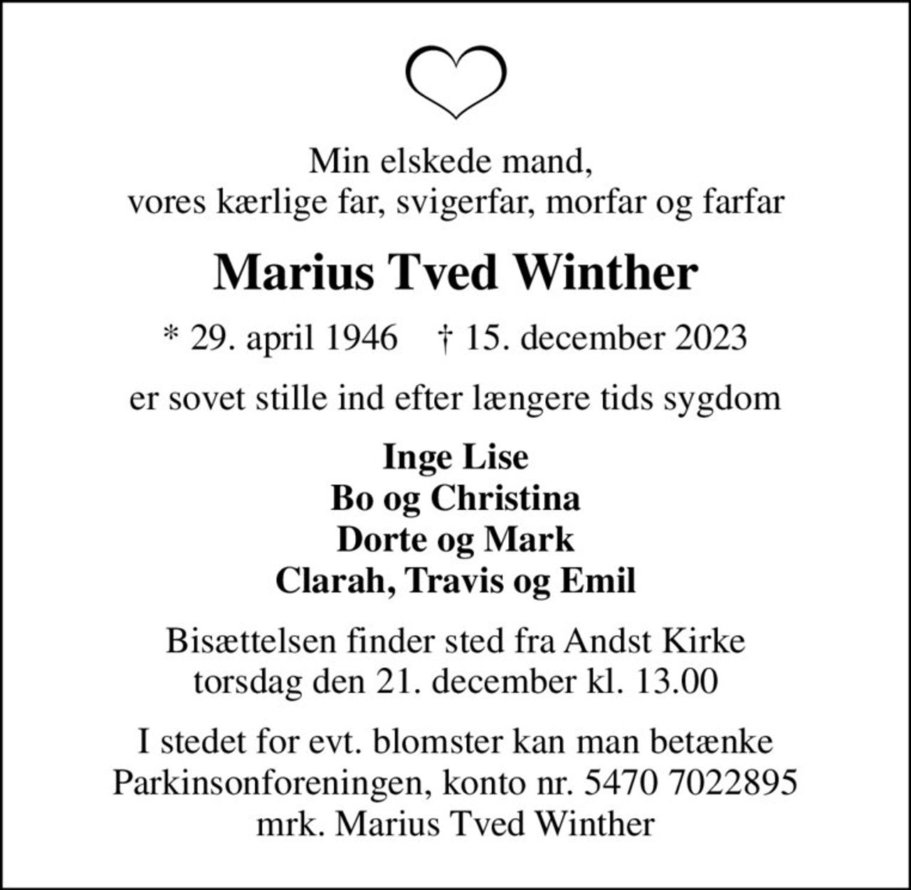 Min elskede mand,  vores kærlige far, svigerfar, morfar og farfar
Marius Tved Winther
* 29. april 1946    ✝ 15. december 2023
er sovet stille ind efter længere tids sygdom
Inge Lise Bo og Christina Dorte og Mark Clarah, Travis og Emil
Bisættelsen finder sted fra Andst Kirke  torsdag den 21. december kl. 13.00 
I stedet for evt. blomster kan man betænke
					Parkinsonforeningen kontonr.54707022895mrk. Marius Tved
					Winther