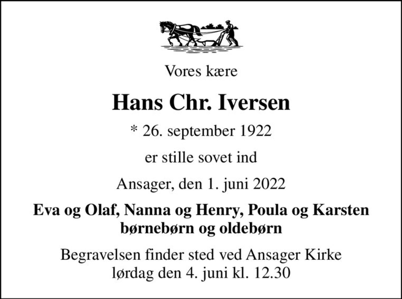 Vores kære
Hans Chr. Iversen
* 26. september 1922
er stille sovet ind
Ansager, den 1. juni 2022
Eva og Olaf, Nanna og Henry, Poula og Karsten børnebørn og oldebørn
Begravelsen finder sted ved Ansager Kirke  lørdag den 4. juni kl. 12.30