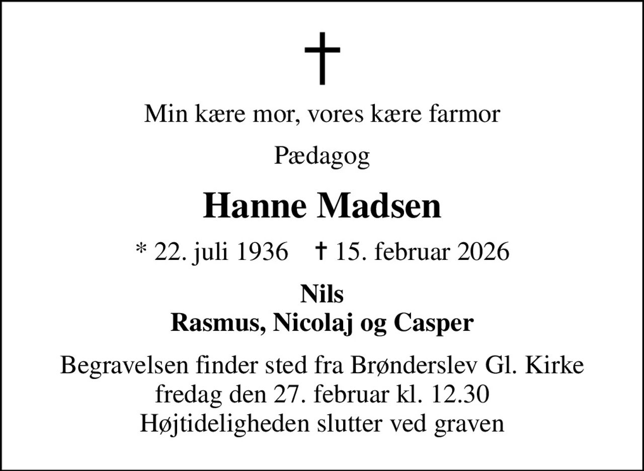 Min kære mor, vores kære farmor
Pædagog
Hanne Madsen
* 22. juli 1936    ✝ 15. februar 2026
Nils Rasmus, Nicolaj og Casper
Begravelsen finder sted fra Brønderslev Gl. Kirke  fredag den 27. februar kl. 12.30  Højtideligheden slutter ved graven