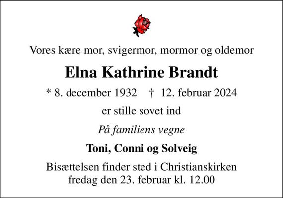 Vores kære mor, svigermor, mormor og oldemor
Elna Kathrine Brandt
* 8. december 1932    &#x271d; 12. februar 2024
er stille sovet ind
På familiens vegne
Toni, Conni og Solveig
Bisættelsen finder sted i Christianskirken  fredag den 23. februar kl. 12.00