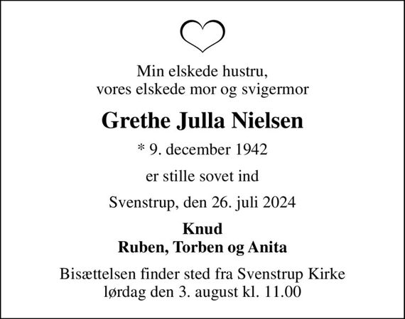 Min elskede hustru, vores elskede mor og svigermor
Grethe Julla Nielsen
* 9. december 1942
er stille sovet ind
Svenstrup, den 26. juli 2024
Knud Ruben, Torben og Anita
Bisættelsen finder sted fra Svenstrup Kirke  lørdag den 3. august kl. 11.00