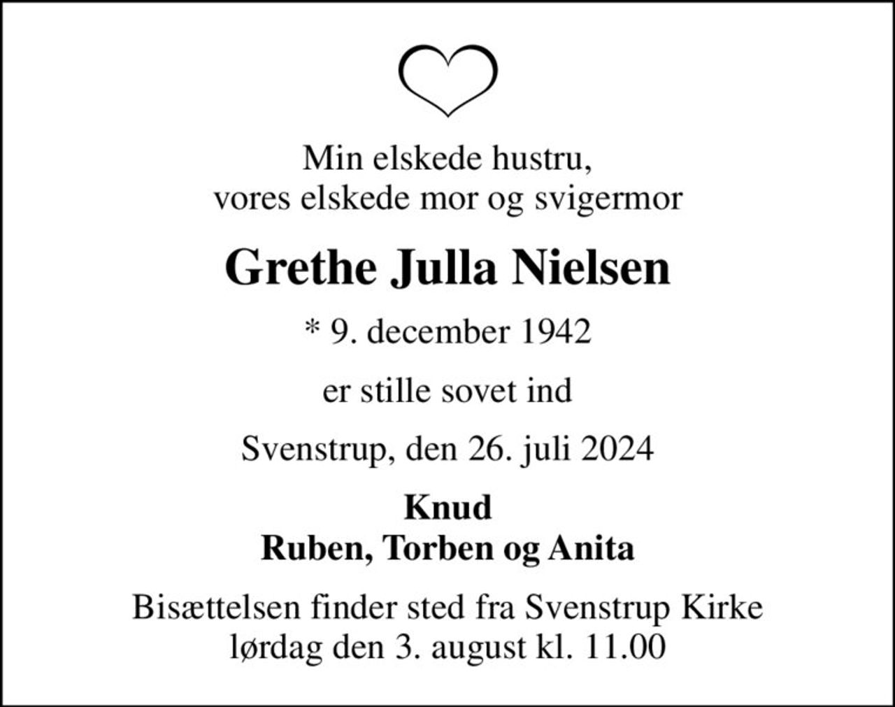 Min elskede hustru, vores elskede mor og svigermor
Grethe Julla Nielsen
* 9. december 1942
er stille sovet ind
Svenstrup, den 26. juli 2024
Knud Ruben, Torben og Anita
Bisættelsen finder sted fra Svenstrup Kirke  lørdag den 3. august kl. 11.00