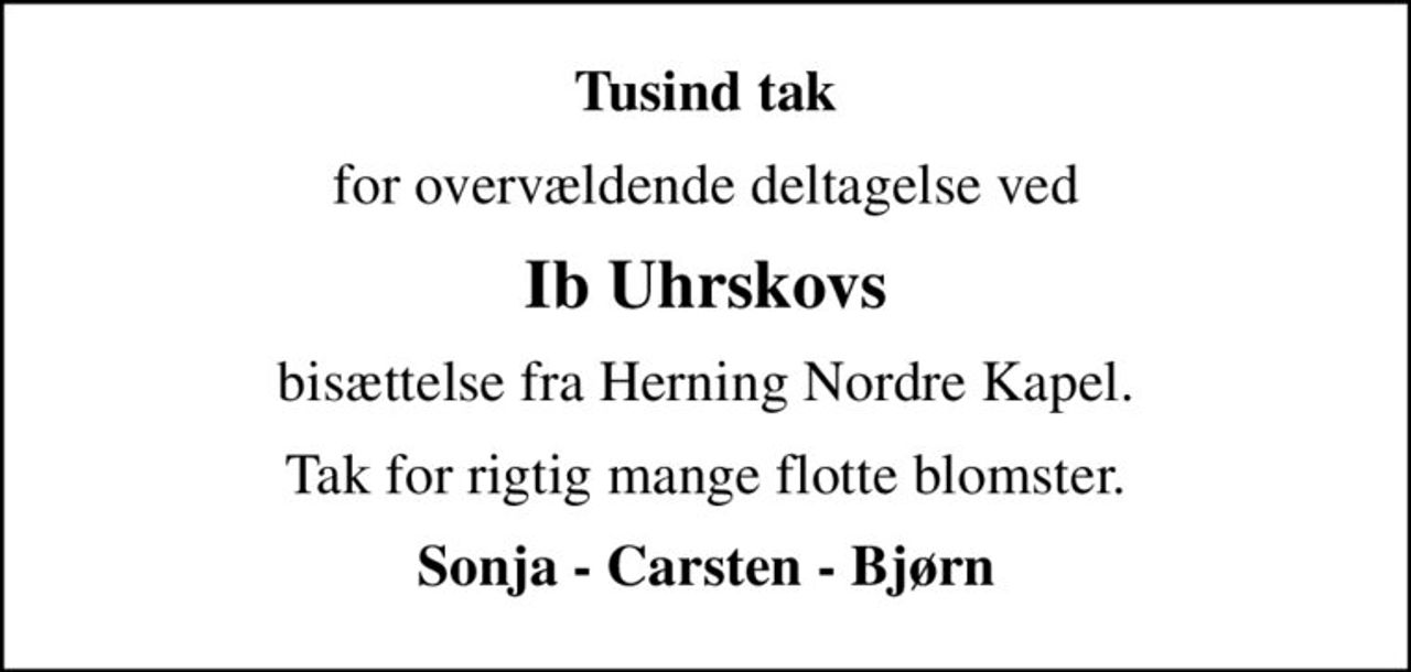 Tusind tak
for overvældende deltagelse ved
Ib Uhrskovs
bisættelse fra Herning Nordre Kapel.
Tak for rigtig mange flotte blomster.
Sonja - Carsten - Bjørn