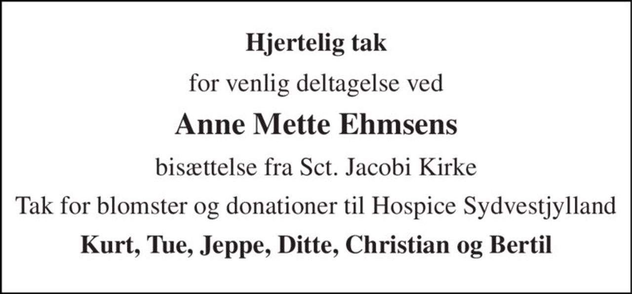 Hjertelig tak 
for venlig deltagelse ved 
Anne Mette Ehmsens 
bisættelse fra Sct. Jacobi Kirke 
Tak for blomster og donationer til Hospice Sydvestjylland 
Kurt, Tue, Jeppe, Ditte, Christian og Bertil