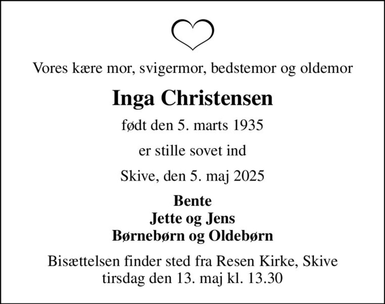 Vores kære mor, svigermor, bedstemor og oldemor
Inga Christensen
født den 5. marts 1935
er stille sovet ind
Skive, den 5. maj 2025
Bente Jette og Jens Børnebørn og Oldebørn
Bisættelsen finder sted fra Resen Kirke, Skive  tirsdag den 13. maj kl. 13.30