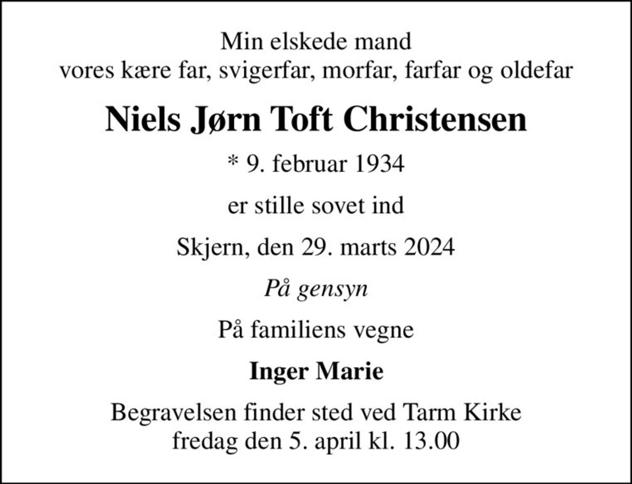 Min elskede mand vores kære far, svigerfar, morfar, farfar og oldefar
Niels Jørn Toft Christensen
* 9. februar 1934
er stille sovet ind
Skjern, den 29. marts 2024
På gensyn
På familiens vegne
Inger Marie
Begravelsen finder sted ved Tarm Kirke  fredag den 5. april kl. 13.00