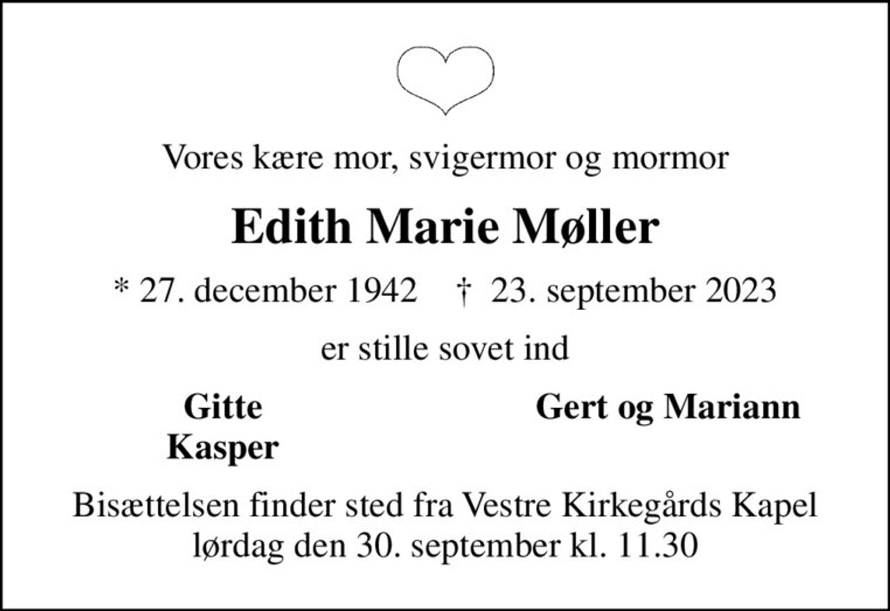Vores kære mor, svigermor og mormor
Edith Marie Møller
* 27. december 1942    ✝ 23. september 2023
er stille sovet ind
Gitte
Gert og Mariann
Kasper
Bisættelsen finder sted fra Vestre Kirkegårds Kapel  lørdag den 30. september kl. 11.30