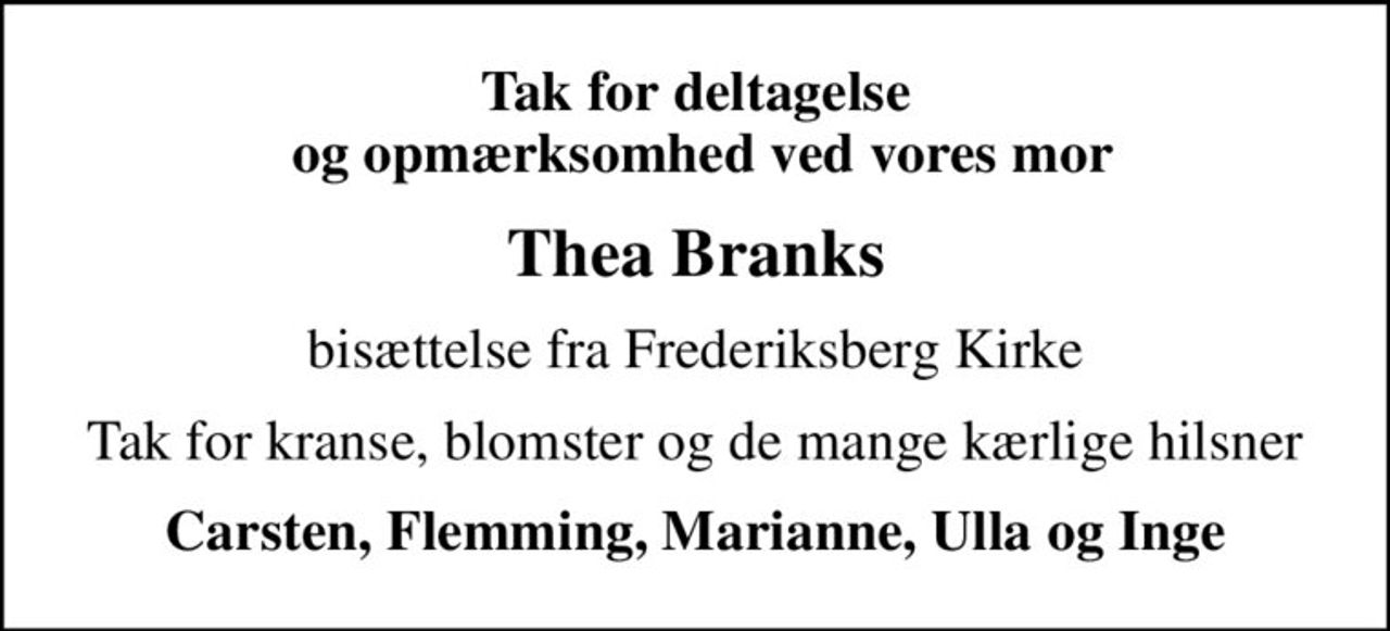 Tak for deltagelse  og opmærksomhed ved vores mor
Thea Branks
bisættelse fra Frederiksberg Kirke
Tak for kranse, blomster og de mange kærlige hilsner
Carsten, Flemming, Marianne, Ulla og Inge