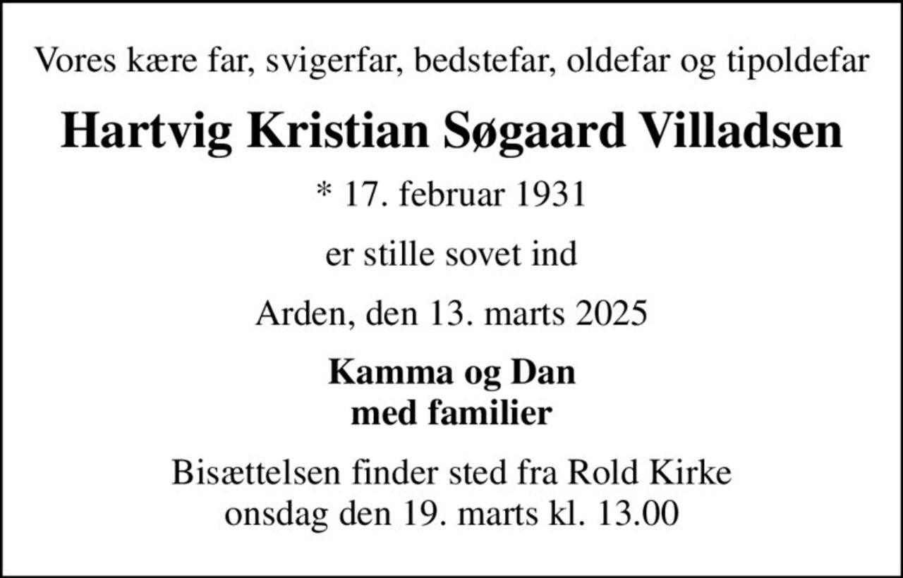 Vores kære far, svigerfar, bedstefar, oldefar og tipoldefar
Hartvig Kristian Søgaard Villadsen
* 17. februar 1931
er stille sovet ind
Arden, den 13. marts 2025
Kamma og Dan med familier
Bisættelsen finder sted fra Rold Kirke  onsdag den 19. marts kl. 13.00