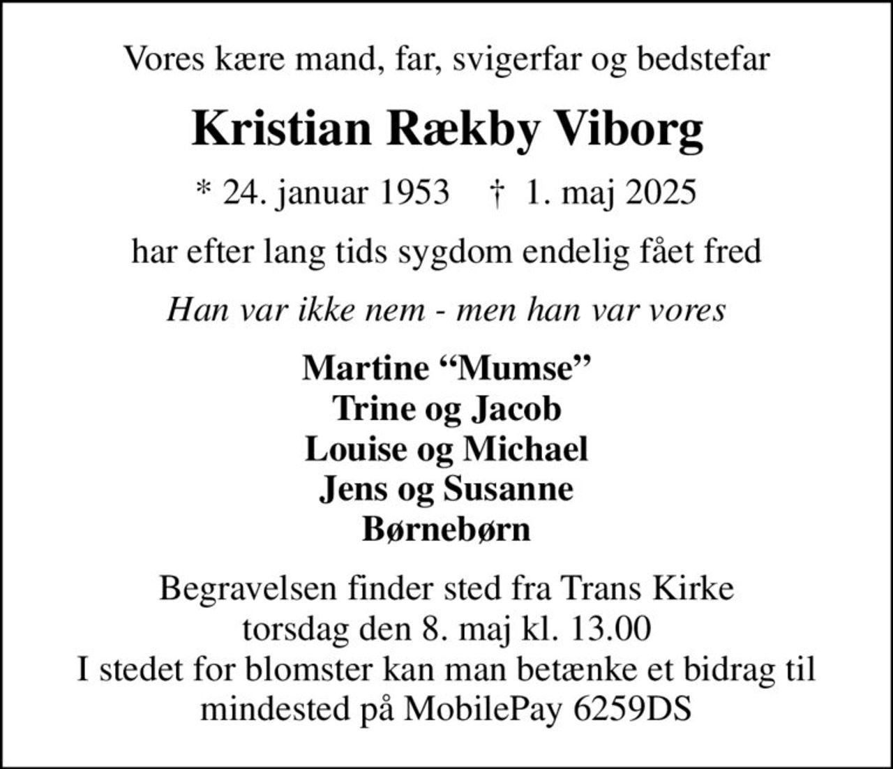 Vores kære mand, far, svigerfar og bedstefar
Kristian Rækby Viborg
* 24. januar 1953    ✝ 1. maj 2025
har efter lang tids sygdom endelig fået fred
Han var ikke nem - men han var vores
Martine Mumse Trine og Jacob Louise og Michael Jens og Susanne Børnebørn
Begravelsen finder sted fra Trans Kirke  torsdag den 8. maj kl. 13.00  I stedet for blomster kan man betænke et bidrag til mindested på MobilePay 6259DS