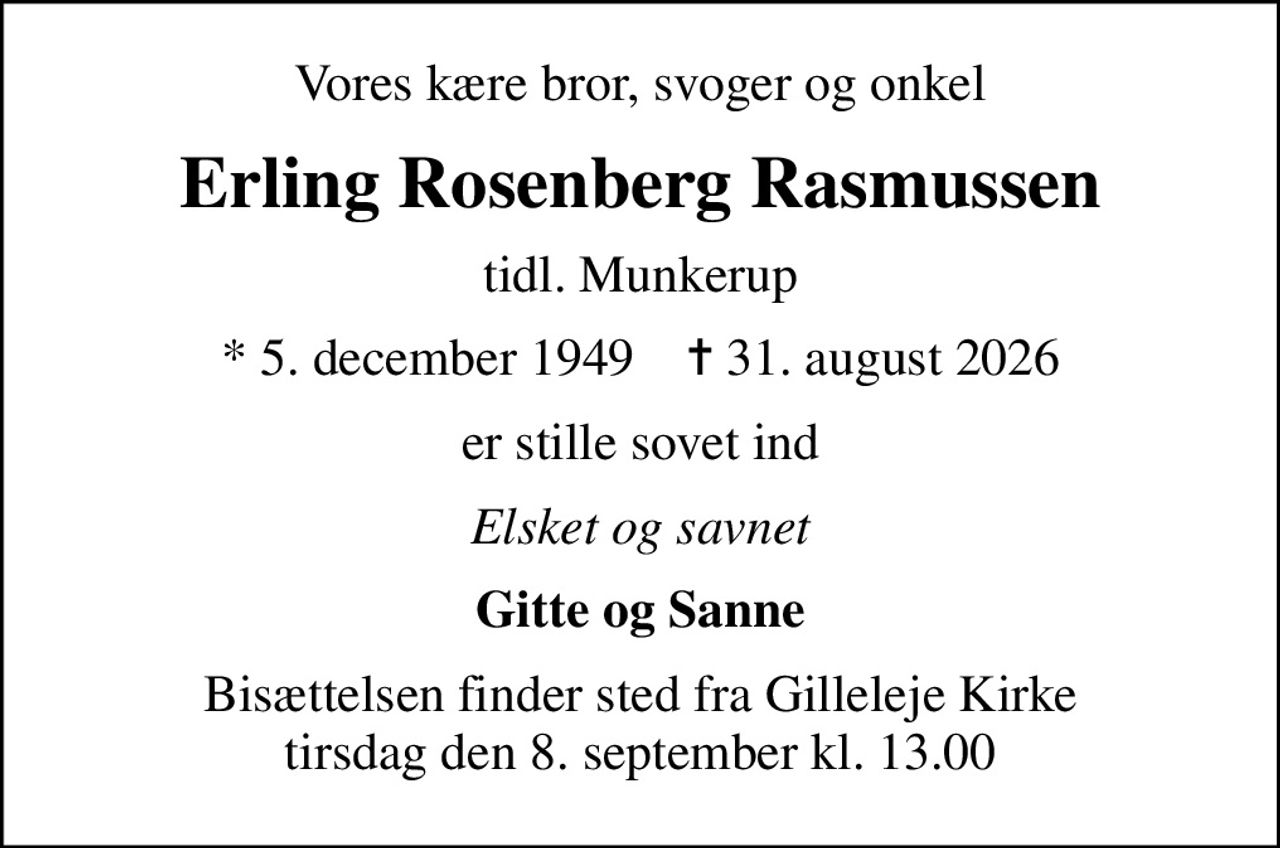 Vores kære bror, svoger og onkel
Erling Rosenberg Rasmussen
tidl. Munkerup
* 5. december 1949    ✝ 31. august 2026
er stille sovet ind
Elsket og savnet
Gitte og Sanne
Bisættelsen finder sted fra Gilleleje Kirke tirsdag den 8. september kl. 13.00