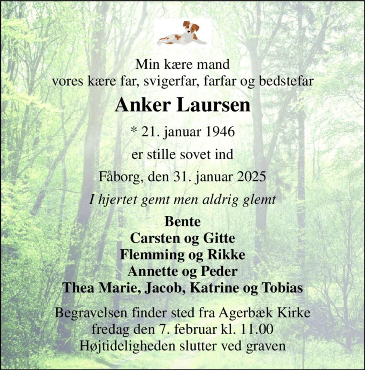 Min kære mand vores kære far, svigerfar, farfar og bedstefar 
Anker Laursen 
*​ 21. januar 1946 
er stille sovet ind 
Fåborg, den 31. januar 2025 
I hjertet gemt men aldrig glemt 
Bente Carsten og Gitte Flemming og Rikke Annette og Peder Thea Marie, Jacob, Katrine og Tobias 
Begravelsen​ finder sted fra Agerbæk Kirke​ fredag den 7. februar​ kl. 11.00 Højtideligheden slutter ved graven