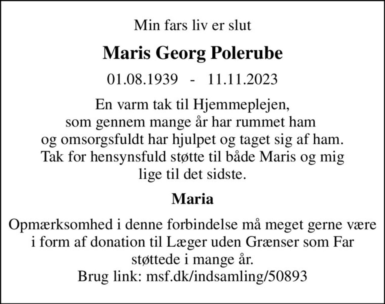 Min fars liv er slut
Maris Georg Polerube
01.08.1939   -   11.11.2023
En varm tak til Hjemmeplejen, som gennem mange år har rummet ham  og omsorgsfuldt har hjulpet og taget sig af ham. Tak for hensynsfuld støtte til både Maris og mig lige til det sidste.
Maria
Opmærksomhed i denne forbindelse må meget gerne være i form af donation til Læger uden Grænser som Far støttede i mange år. Brug link: msf.dk/indsamling/50893