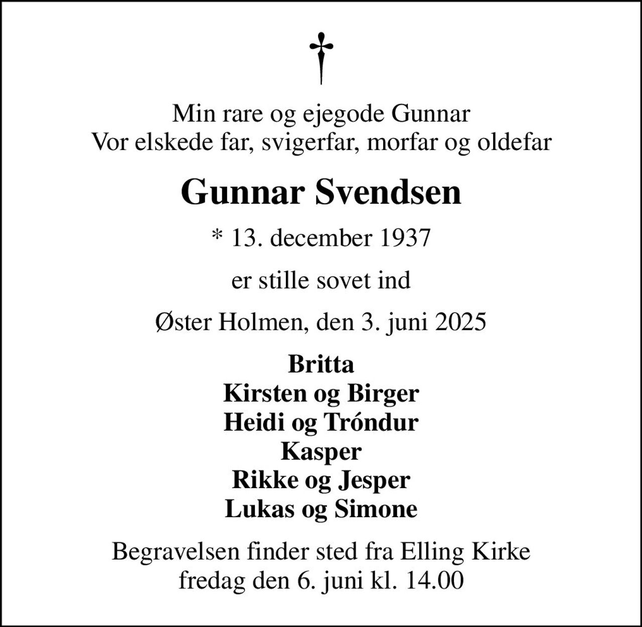 Min rare og ejegode Gunnar Vor elskede far, svigerfar, morfar og oldefar
Gunnar Svendsen
* 13. december 1937
er stille sovet ind
Øster Holmen, den 3. juni 2025
Britta Kirsten og Birger Heidi og Tróndur Kasper Rikke og Jesper Lukas og Simone
Begravelsen finder sted fra Elling Kirke  fredag den 6. juni kl. 14.00