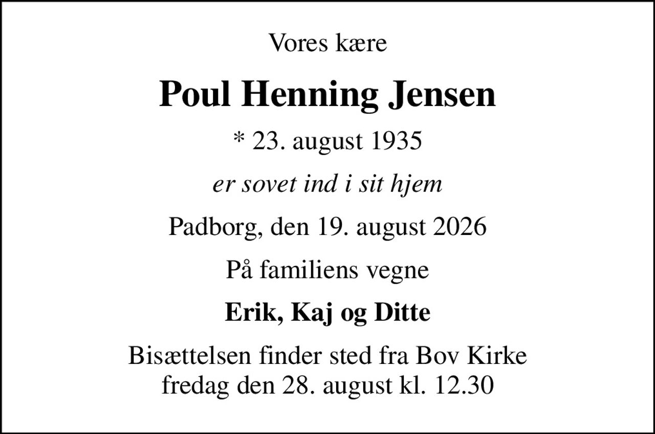 Vores kære
Poul Henning Jensen
* 23. august 1935
er sovet ind i sit hjem
Padborg, den 19. august 2026
På familiens vegne
Erik, Kaj og Ditte
Bisættelsen finder sted fra Bov Kirke  fredag den 28. august kl. 12.30