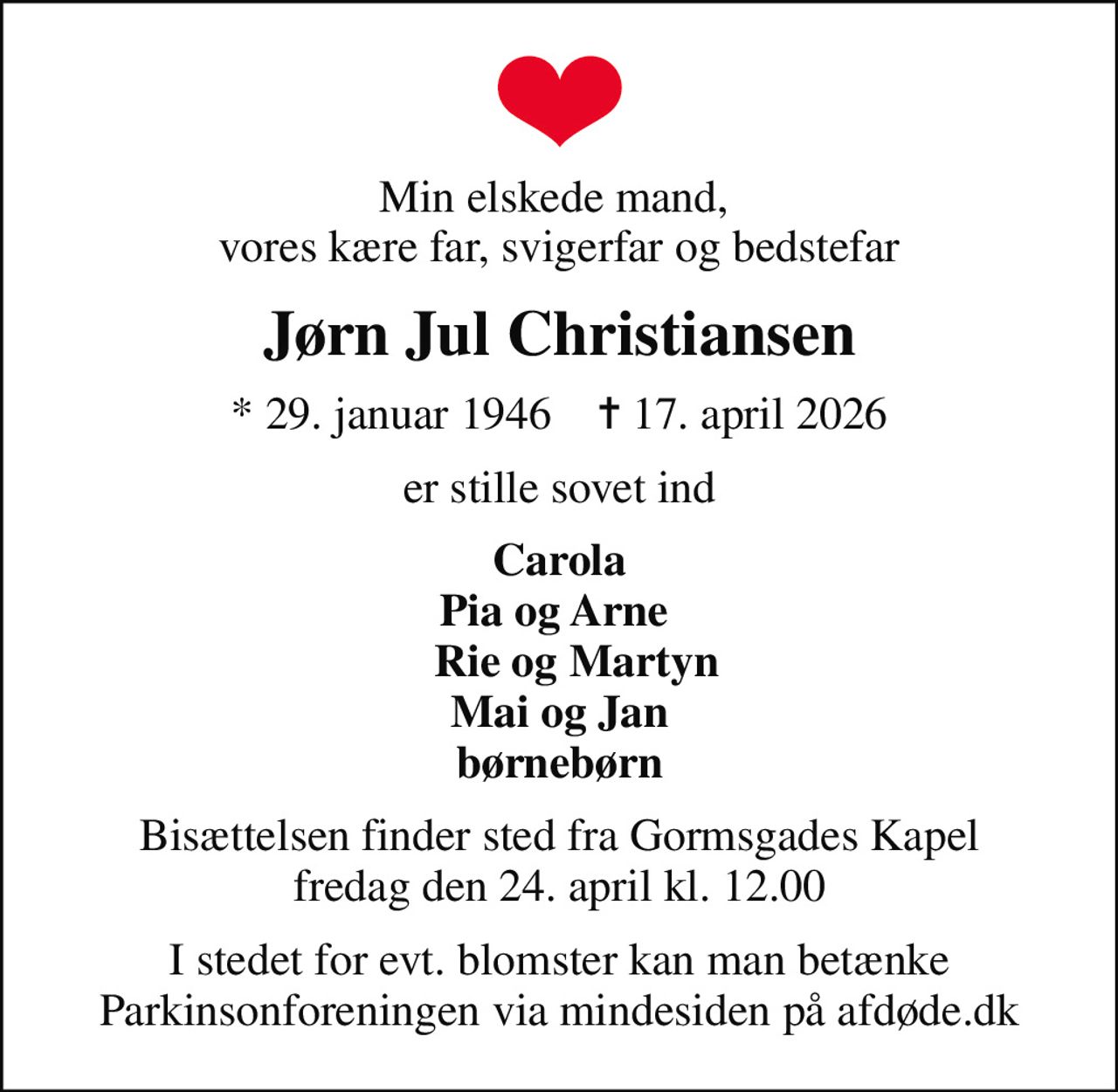 Min elskede mand,  vores kære far, svigerfar og bedstefar
Jørn Jul Christiansen
* 29. januar 1946    ✝ 17. april 2026
er stille sovet ind
Carola Pia og Arne     Rie og Martyn Mai og Jan børnebørn
Bisættelsen finder sted fra Gormsgades Kapel  fredag den 24. april kl. 12.00 
I stedet for evt. blomster kan man betænke
					Parkinsonforeningen via mindesiden på afdøde.dk