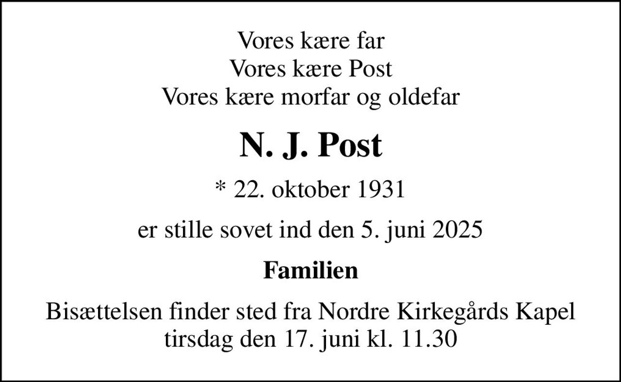 Vores kære far Vores kære Post Vores kære morfar og oldefar
N. J. Post
* 22. oktober 1931
er stille sovet ind den 5. juni 2025
Familien
Bisættelsen finder sted fra Nordre Kirkegårds Kapel  tirsdag den 17. juni kl. 11.30