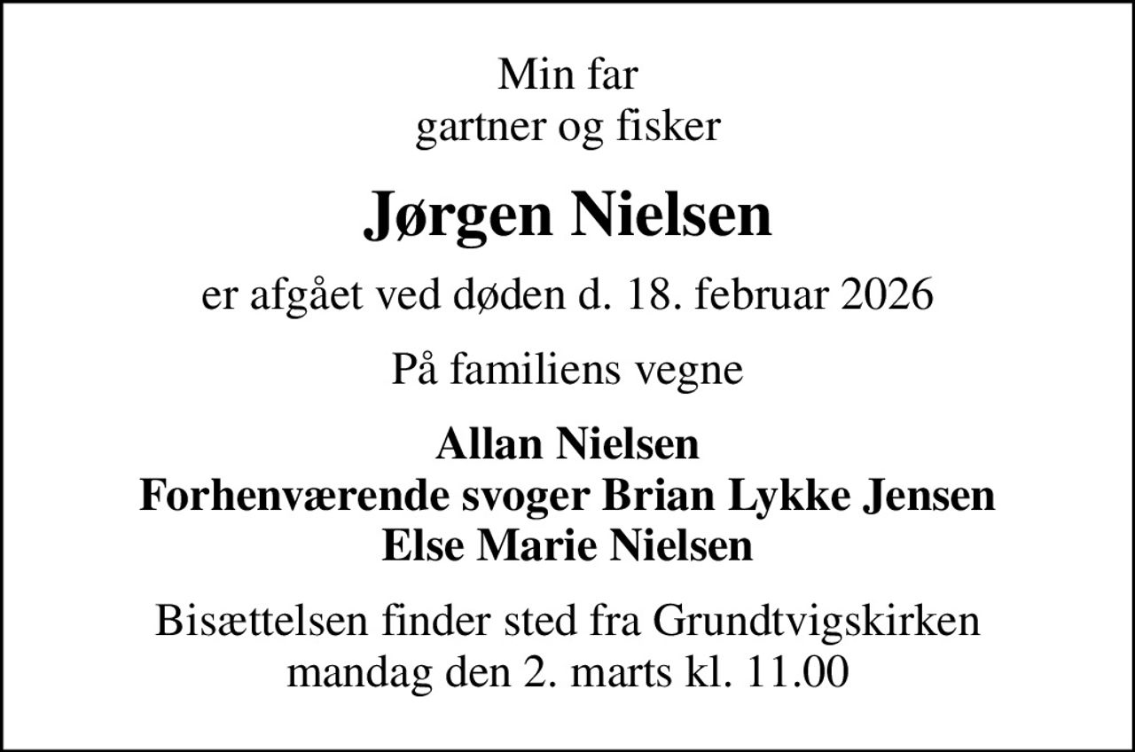 Min far gartner og fisker
Jørgen Nielsen
er afgået ved døden d. 18. februar 2026
På familiens vegne
Allan Nielsen Forhenværende svoger Brian Lykke Jensen Else Marie Nielsen
Bisættelsen finder sted fra Grundtvigskirken  mandag den 2. marts kl. 11.00