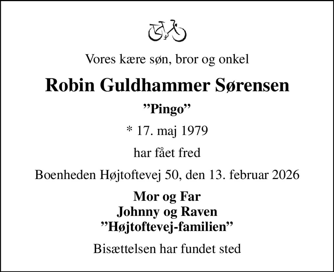Vores kære søn, bror og onkel
Robin Guldhammer Sørensen
Pingo
* 17. maj 1979
har fået fred
Boenheden Højtoftevej 50, den 13. februar 2026
Mor og Far Johnny og Raven Højtoftevej-familien
Bisættelsen har fundet sted