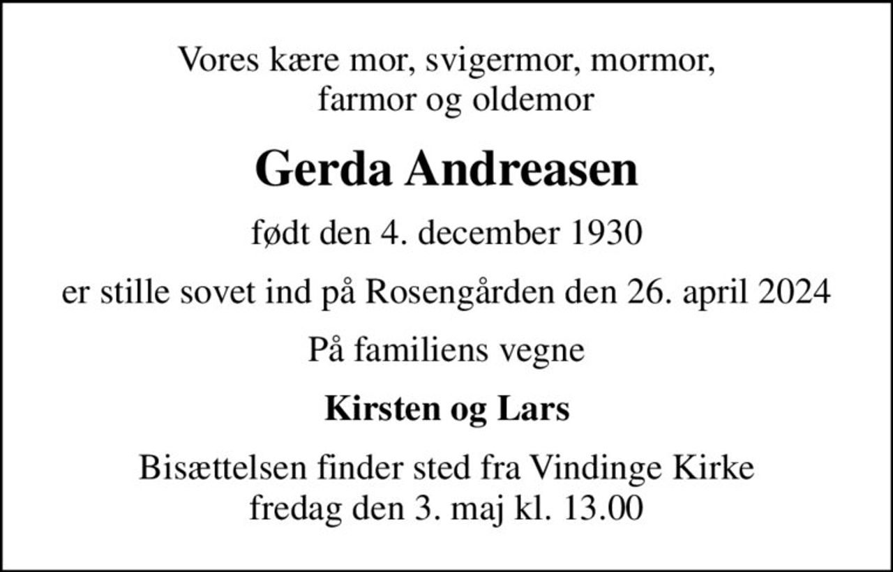 Vores kære mor, svigermor, mormor,   farmor og oldemor
Gerda Andreasen
født den 4. december 1930
er stille sovet ind på Rosengården den 26. april 2024
På familiens vegne
Kirsten og Lars
Bisættelsen finder sted fra Vindinge Kirke  fredag den 3. maj kl. 13.00