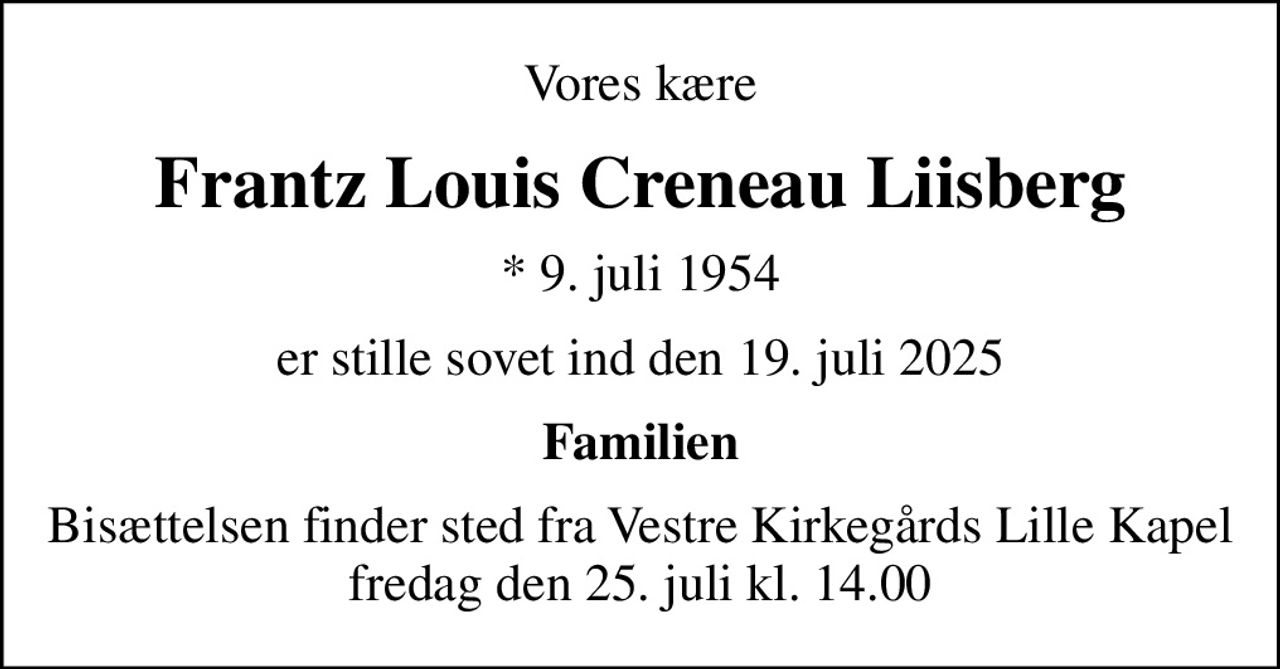 Vores kære
Frantz Louis Creneau Liisberg
* 9. juli 1954
er stille sovet ind den 19. juli 2025
Familien
Bisættelsen finder sted fra Vestre Kirkegårds Lille Kapel  fredag den 25. juli kl. 14.00