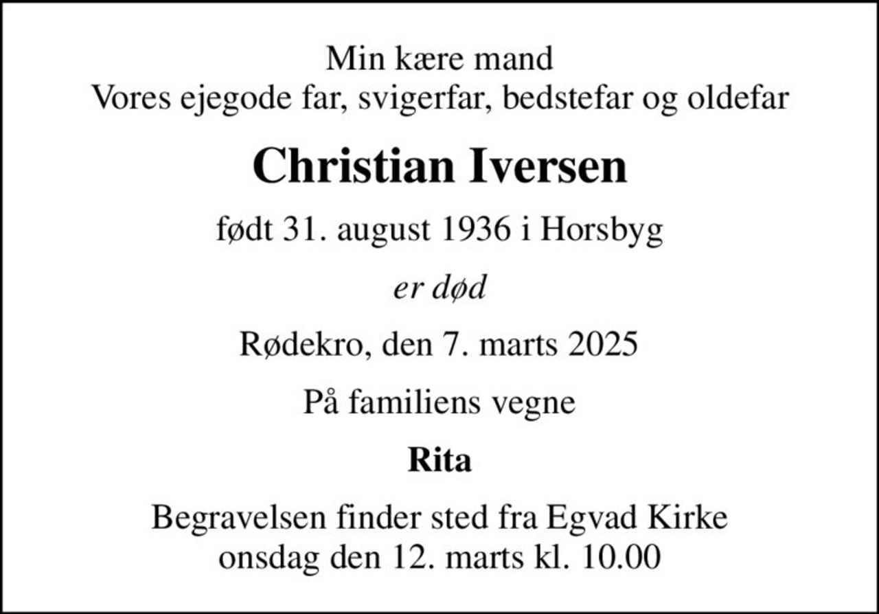 Min kære mand Vores ejegode far, svigerfar, bedstefar og oldefar
Christian Iversen
født 31. august 1936 i Horsbyg
er død
Rødekro, den 7. marts 2025
På familiens vegne
Rita
Begravelsen finder sted fra Egvad Kirke  onsdag den 12. marts kl. 10.00
