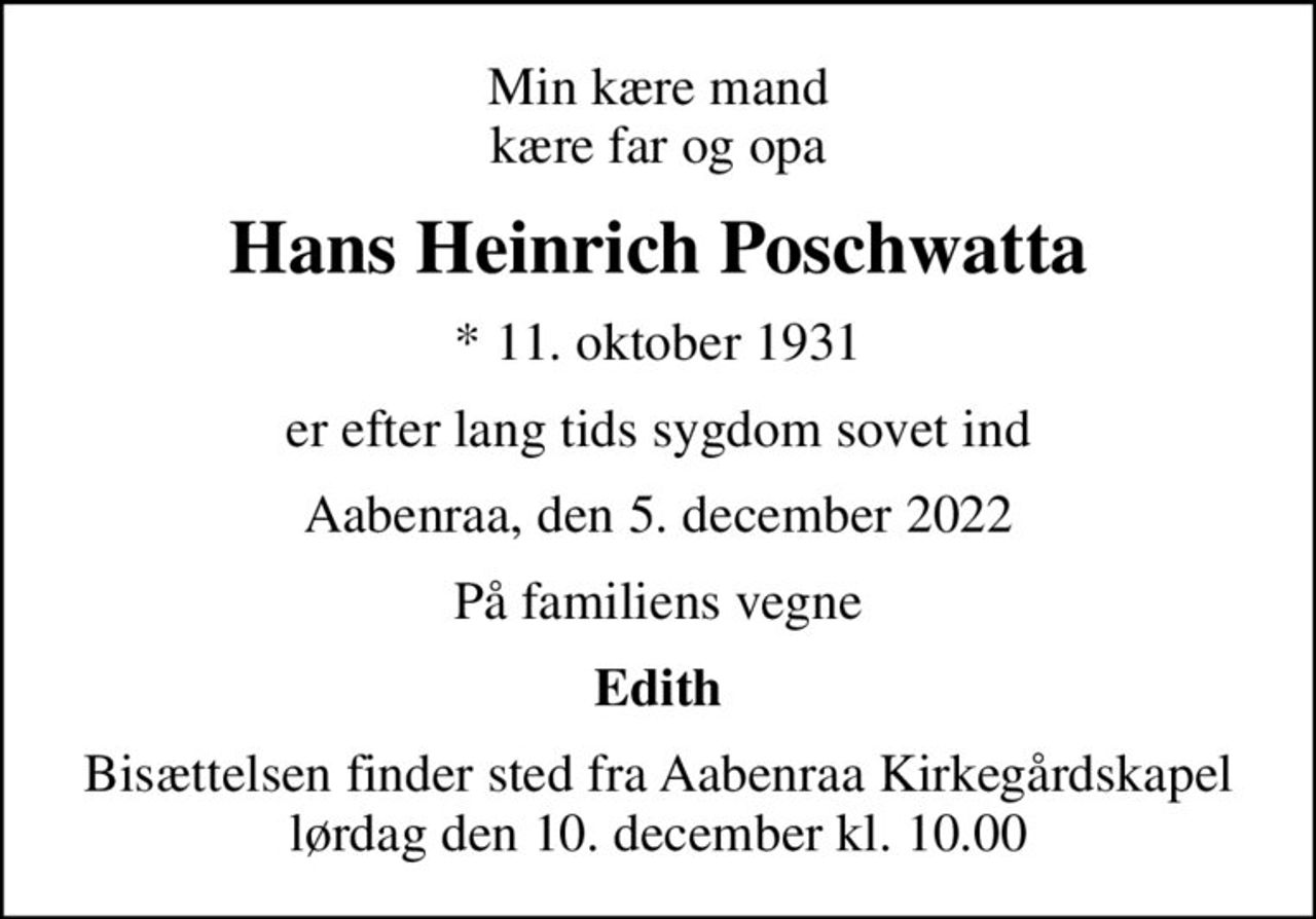 Min kære mand kære far og opa
Hans Heinrich Poschwatta
* 11. oktober 1931
er efter lang tids sygdom sovet ind
Aabenraa, den 5. december 2022
På familiens vegne
Edith
Bisættelsen finder sted fra Aabenraa Kirkegårdskapel  lørdag den 10. december kl. 10.00