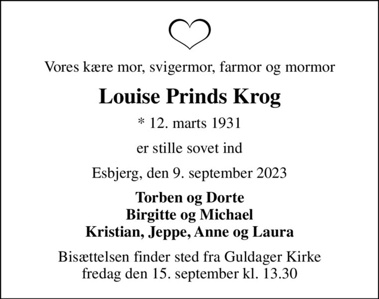 Vores kære mor, svigermor, farmor og mormor
Louise Prinds Krog
* 12. marts 1931
er stille sovet ind
Esbjerg, den 9. september 2023
Torben og Dorte Birgitte og Michael Kristian, Jeppe, Anne og Laura
Bisættelsen finder sted fra Guldager Kirke  fredag den 15. september kl. 13.30