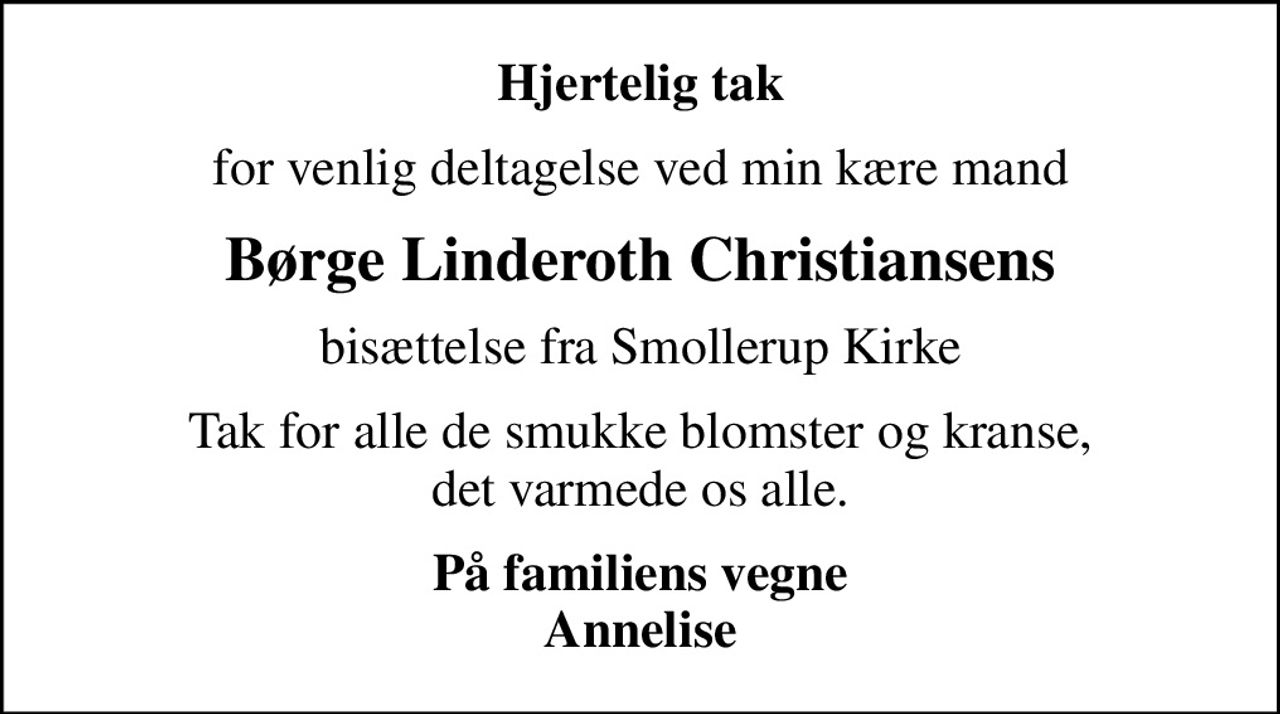 Hjertelig tak
for venlig deltagelse ved min kære mand
Børge Linderoth Christiansens
bisættelse fra Smollerup Kirke
Tak for alle de smukke blomster og kranse, det varmede os alle.
På familiens vegne Annelise