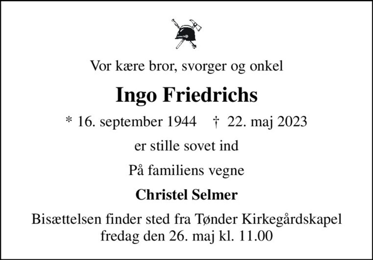 Vor kære bror, svorger og onkel
Ingo Friedrichs
* 16. september 1944    ✝ 22. maj 2023
er stille sovet ind
På familiens vegne
Christel Selmer
Bisættelsen finder sted fra Tønder Kirkegårdskapel  fredag den 26. maj kl. 11.00