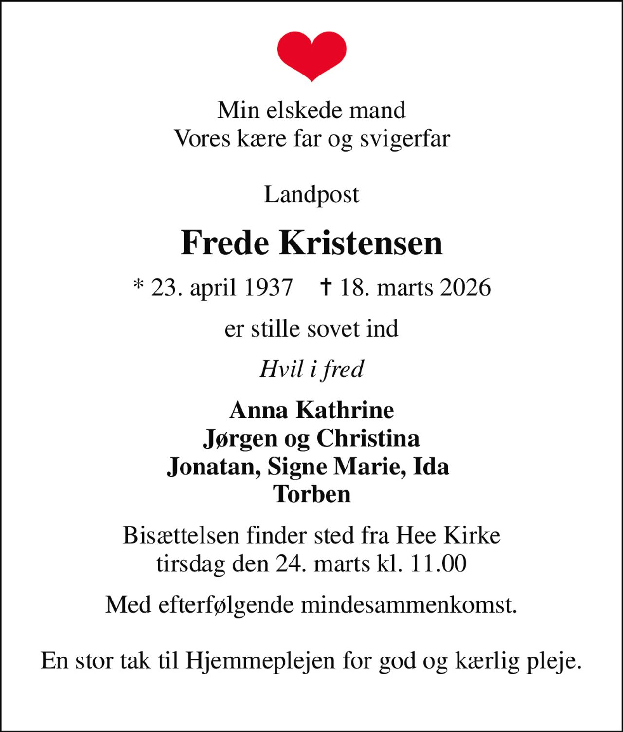 Min elskede mand Vores kære far og svigerfar  Landpost
Frede Kristensen
* 23. april 1937    ✝ 18. marts 2026
er stille sovet ind
Hvil i fred
Anna Kathrine Jørgen og Christina Jonatan, Signe Marie, Ida  Torben
Bisættelsen finder sted fra Hee Kirke  tirsdag den 24. marts kl. 11.00 
Med efterfølgende mindesammenkomst.  En stor tak til Hjemmeplejen for god og kærlig pleje.