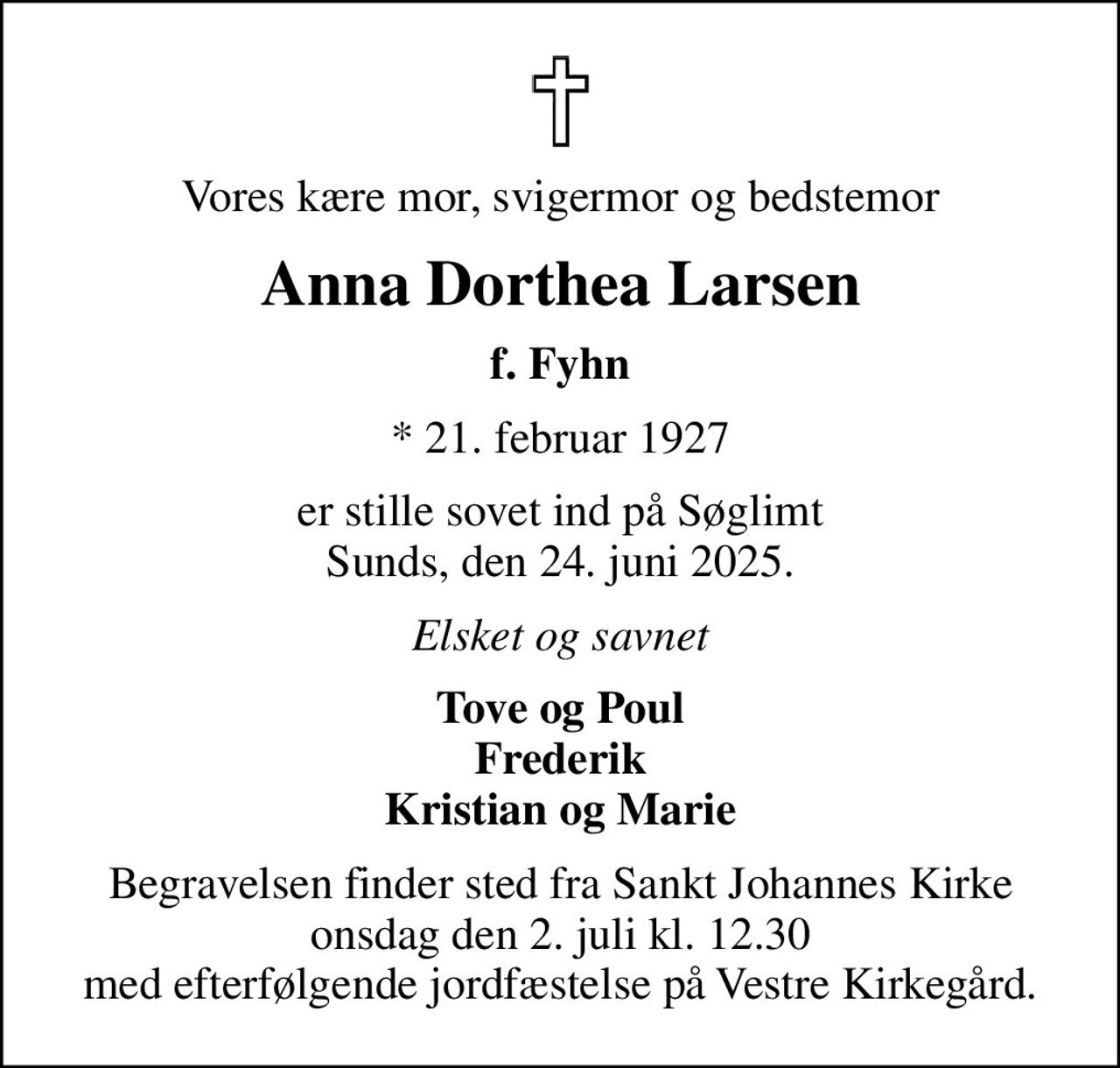 Vores kære mor, svigermor og bedstemor
Anna Dorthea Larsen
f. Fyhn
* 21. februar 1927
er stille sovet ind på Søglimt Sunds, den 24. juni 2025.
Elsket og savnet
Tove og Poul Frederik Kristian og Marie
Begravelsen finder sted fra Sankt Johannes Kirke  onsdag den 2. juli kl. 12.30  med efterfølgende jordfæstelse på Vestre Kirkegård.