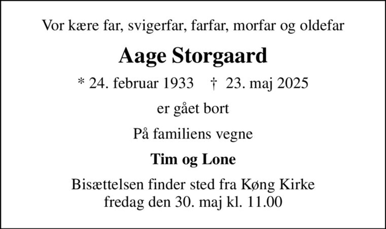 Vor kære far, svigerfar, farfar, morfar og oldefar
Aage Storgaard
* 24. februar 1933    ✝ 23. maj 2025
er gået bort
På familiens vegne
Tim og Lone
Bisættelsen finder sted fra Køng Kirke  fredag den 30. maj kl. 11.00