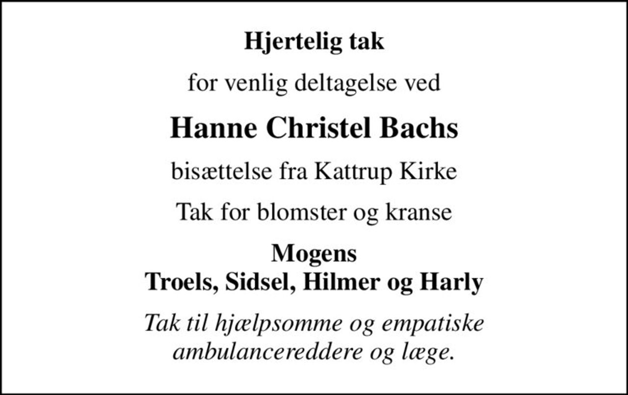 Hjertelig tak
for venlig deltagelse ved
Hanne Christel Bachs
bisættelse fra Kattrup Kirke
Tak for blomster og kranse
Mogens Troels, Sidsel, Hilmer og Harly
Tak til hjælpsomme og empatiske ambulancereddere og læge.