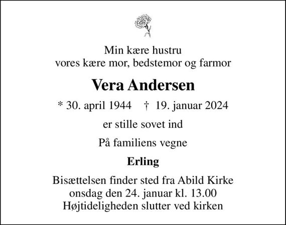 Min kære hustru vores kære mor, bedstemor og farmor
Vera Andersen
* 30. april 1944    &#x271d; 19. januar 2024
er stille sovet ind
På familiens vegne
Erling
Bisættelsen finder sted fra Abild Kirke  onsdag den 24. januar kl. 13.00  Højtideligheden slutter ved kirken