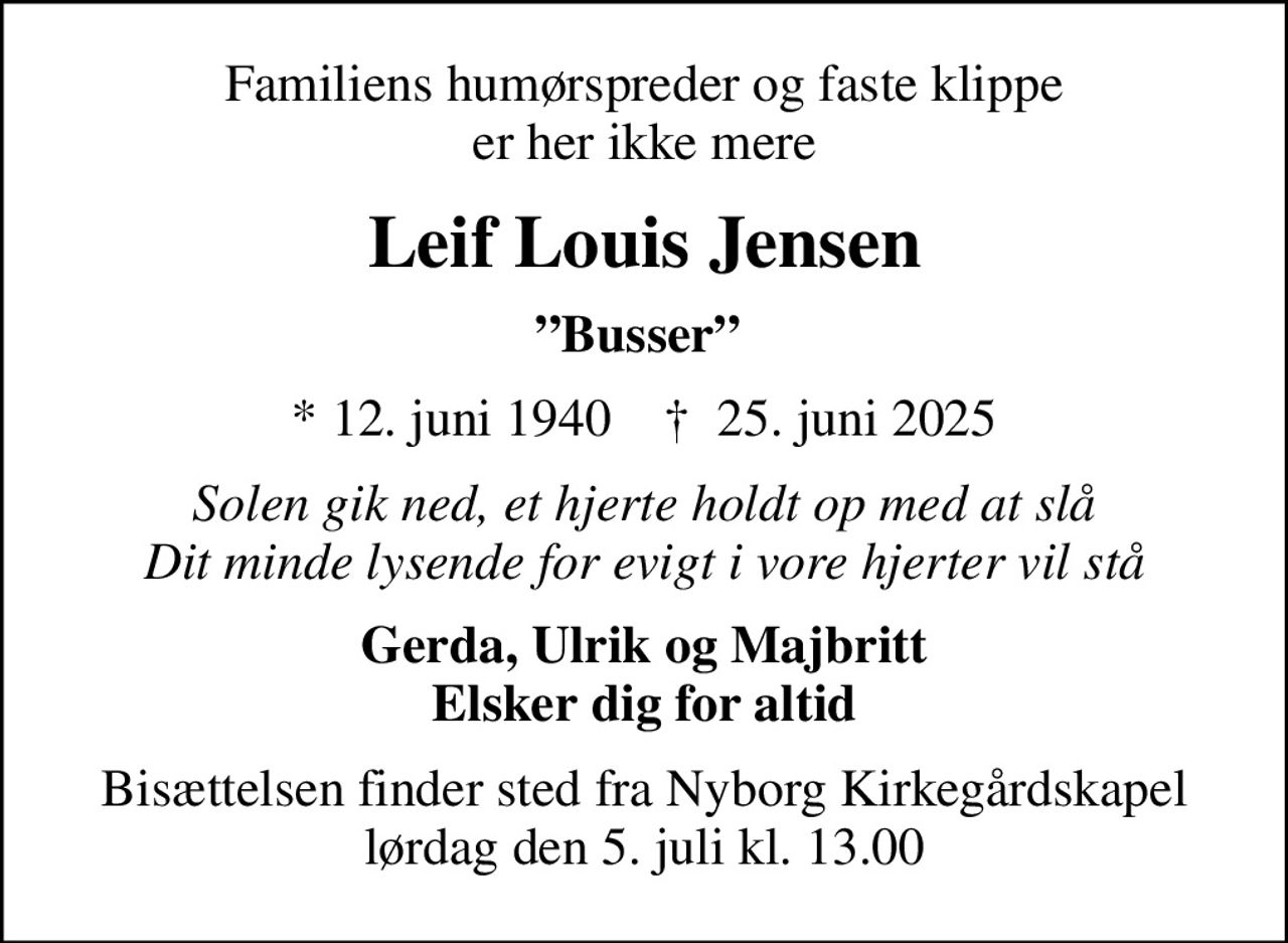 Familiens humørspreder og faste klippe er her ikke mere
Leif Louis Jensen
Busser 
* 12. juni 1940    ✝ 25. juni 2025
Solen gik ned, et hjerte holdt op med at slå Dit minde lysende for evigt i vore hjerter vil stå
Gerda, Ulrik og Majbritt Elsker dig for altid
Bisættelsen finder sted fra Nyborg Kirkegårdskapel lørdag den 5. juli kl. 13.00