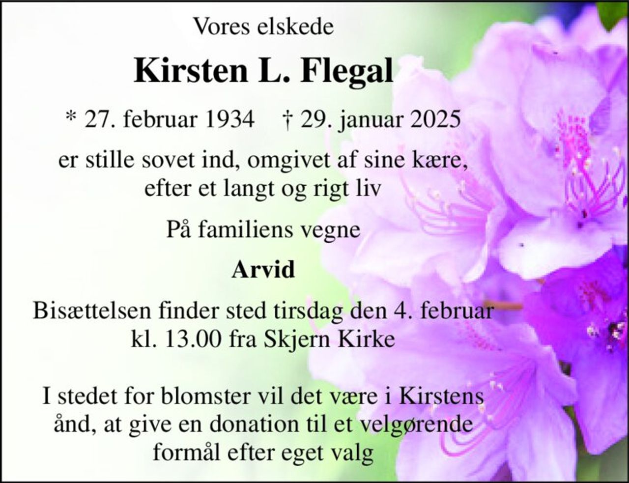 Vores elskede 
Kirsten L. Flegal 
*​​ 27. februar 1934​​    †​​ 29. januar 2025 
er stille sovet ind, omgivet af sine kære, efter et langt og rigt liv 
På familiens vegne 
Arvid 
Bisættelsen finder sted tirsdag den 4. februar kl. 13.00 fra Skjern Kirke  I stedet for blomster vil det være i Kirstens ånd, at give en donation til et velgørende formål efter eget valg